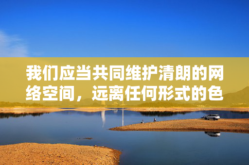 我们应当共同维护清朗的网络空间,远离任何形式的色情、低俗内容。如果你对网络安全、健康上网或合法娱乐方式有疑问,我很乐意提供积极有益的信息和建议。请让我们携手营造一个文明、和谐的网络环境,远离低俗,共筑清朗网络文明