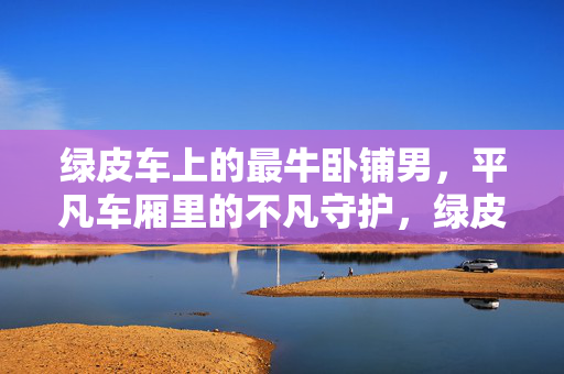 绿皮车上的最牛卧铺男,平凡车厢里的不凡守护,绿皮车卧铺男,平凡车厢的不凡守护