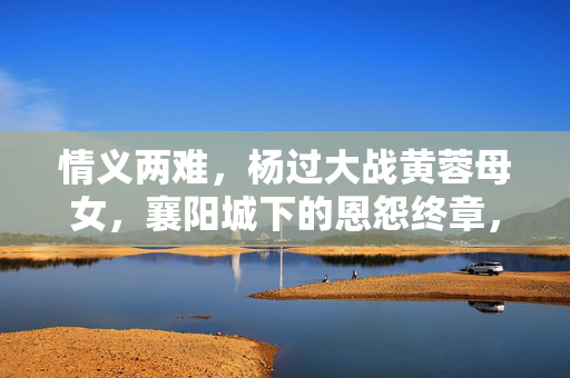 情义两难,杨过大战黄蓉母女,襄阳城下的恩怨终章,情义两难,襄阳城下杨过大战黄蓉母女恩怨终章