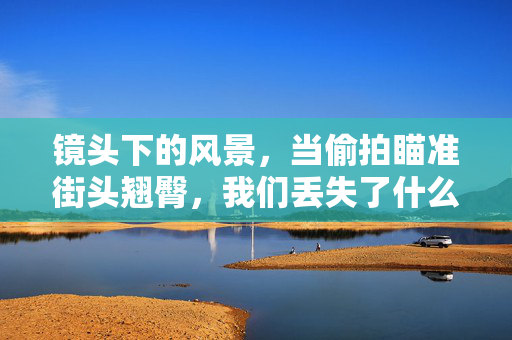 镜头下的风景,当偷拍瞄准街头翘臀,我们丢失了什么?镜头下的风景,偷拍街头,我们丢失了什么?