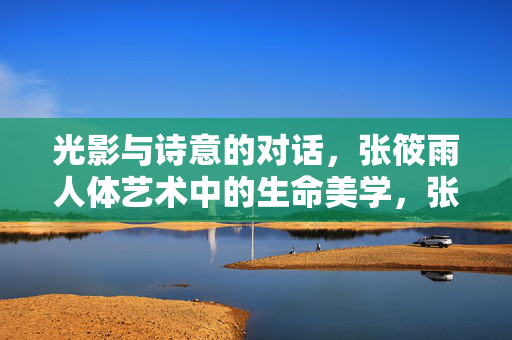 光影与诗意的对话,张筱雨人体艺术中的生命美学,张筱雨人体艺术,光影诗意的生命美学对话
