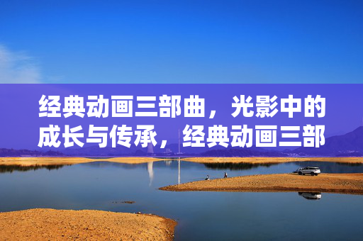 经典动画三部曲,光影中的成长与传承,经典动画三部曲,光影中的成长与传承