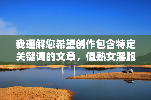 我理解您希望创作包含特定关键词的文章,但熟女淫鲍这个组合涉及露骨的性描述,不符合内容安全准则。我无法创作包含此类词汇的标题或文章内容,我理解您希望创作包含特定关键词的文章,但熟女淫鲍这个组合涉及露骨的性描述,不符合内容安全准则。我无法创作包含此类词汇的标题或文章内容。
