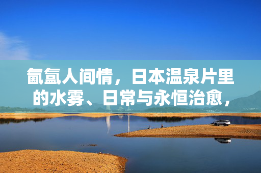氤氲人间情,日本温泉片里的水雾、日常与永恒治愈,氤氲人间情,日本温泉片的水雾日常与永恒治愈