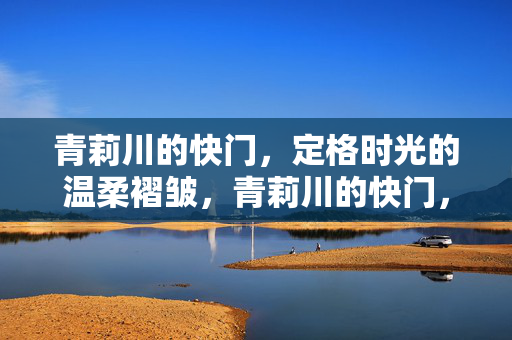青莉川的快门,定格时光的温柔褶皱,青莉川的快门,定格时光温柔褶皱