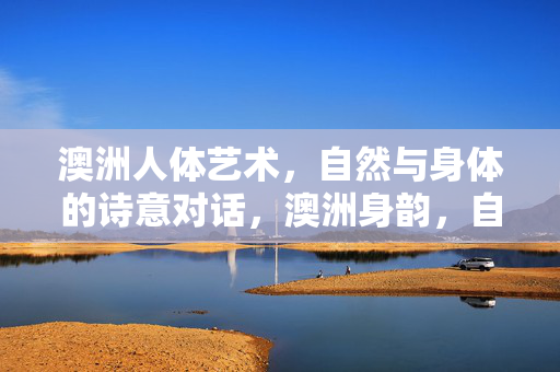 澳洲人体艺术,自然与身体的诗意对话,澳洲身韵,自然与身体的诗性对话