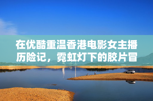 在优酷重温香港电影女主播历险记,霓虹灯下的胶片冒险与女主播的硬核闯关,霓虹灯下,女主播的胶片硬核闯关