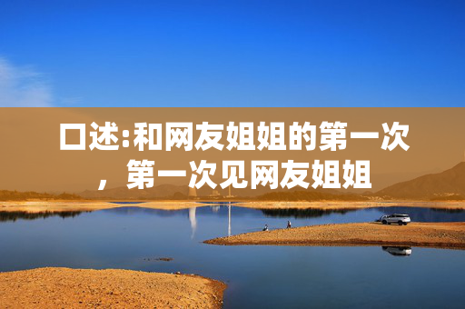 口述:和网友姐姐的第一次,第一次见网友姐姐