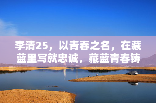 李清25,以青春之名,在藏蓝里写就忠诚,藏蓝青春铸忠诚