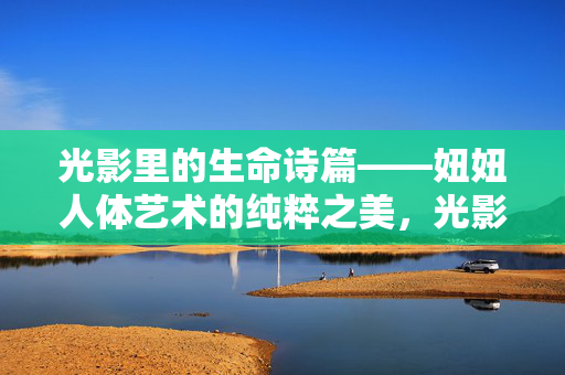 光影里的生命诗篇——妞妞人体艺术的纯粹之美,光影诗篇,妞妞人体艺术的纯粹之美