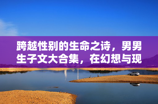 跨越性别的生命之诗,男男生子文大合集,在幻想与现实中叩问爱之本质,跨越性别的生命诗篇,男男生子文中的爱之叩问