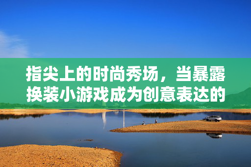 指尖上的时尚秀场,当暴露换装小游戏成为创意表达的乐园,指尖创意秀场,暴露换装小游戏的时尚乐园