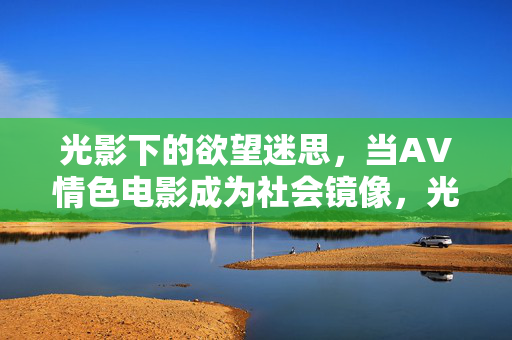 光影下的欲望迷思,当AV情色电影成为社会镜像,光影欲望迷思,AV情色电影的社会镜像