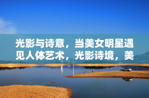 光影与诗意,当美女明星遇见人体艺术,光影诗境,美女明星与人体艺术的邂逅