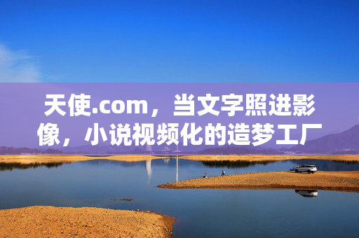 天使.com,当文字照进影像,小说视频化的造梦工厂,天使.com,当文字照进影像,小说视频化的造梦工厂