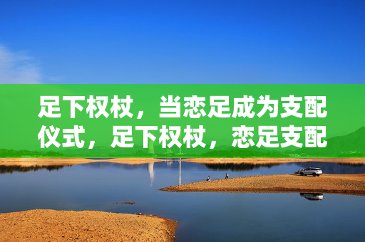 足下权杖,当恋足成为支配仪式,足下权杖,恋足支配仪式