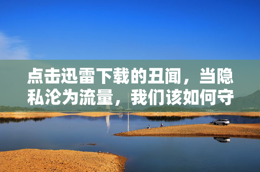 点击迅雷下载的丑闻,当隐私沦为流量,我们该如何守住信息伦理的底线?迅雷下载丑闻,隐私沦为流量,信息伦理底线何在?