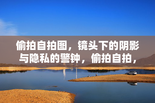 偷拍自拍图,镜头下的阴影与隐私的警钟,偷拍自拍,镜头下的阴影与隐私警钟
