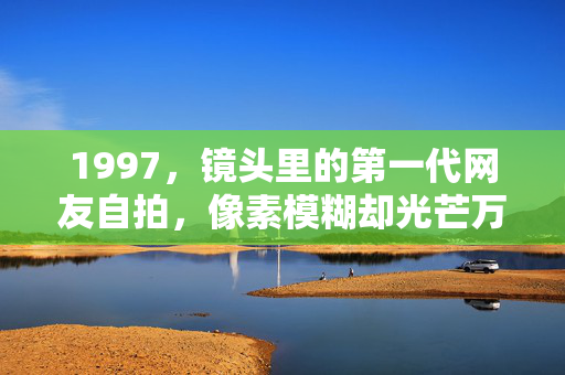 1997,镜头里的第一代网友自拍,像素模糊却光芒万丈,1997,第一代网友的自拍,模糊像素,光芒万丈