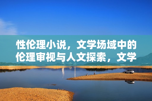 性伦理小说,文学场域中的伦理审视与人文探索,文学场域中的性伦理小说,伦理审视与人文探索