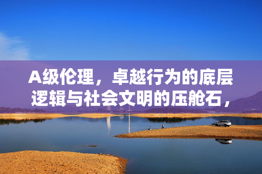 A级伦理,卓越行为的底层逻辑与社会文明的压舱石,A级伦理,卓越行为的底层逻辑与社会文明的压舱石