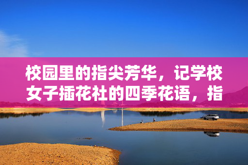 校园里的指尖芳华,记学校女子插花社的四季花语,指尖芳华,四季花语,校园女子插花社