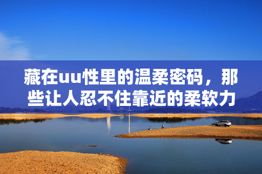 藏在uu性里的温柔密码,那些让人忍不住靠近的柔软力量,藏在uu性里的温柔密码,靠近的柔软力量