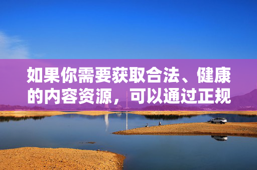 如果你需要获取合法、健康的内容资源,可以通过正规渠道学习知识、拓展视野,让网络成为提升自我、服务生活的有益工具,而非接触不良信息的途径。请务必遵守法律法规,维护网络空间的文明与秩序,合法健康用网,共建文明秩序