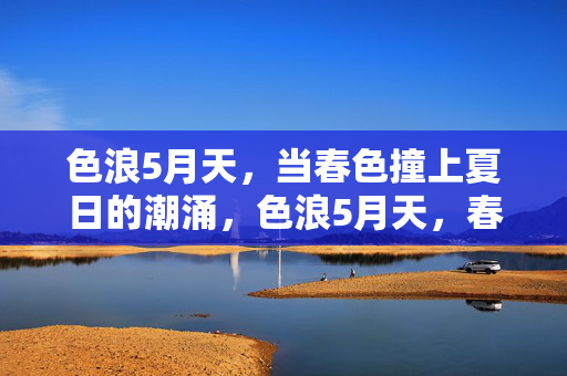 色浪5月天,当春色撞上夏日的潮涌,色浪5月天,春色撞夏潮