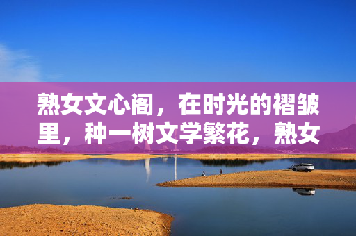 熟女文心阁,在时光的褶皱里,种一树文学繁花,熟女文心阁,时光褶皱种繁花