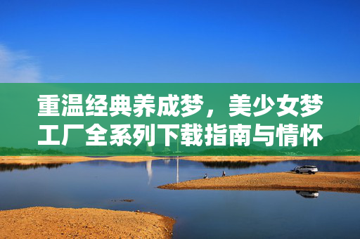 重温经典养成梦,美少女梦工厂全系列下载指南与情怀之旅,美少女梦工厂全系列,重温养成梦的情怀下载指南