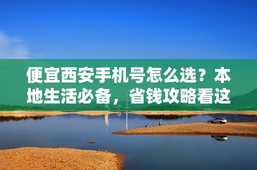 便宜西安手机号怎么选?本地生活必备,省钱攻略看这里!便宜西安手机号怎么选?本地生活必备省钱攻略
