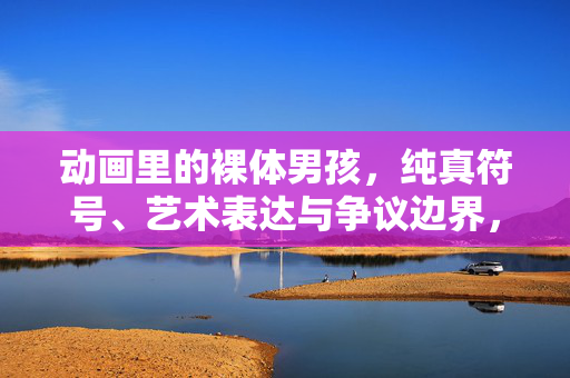 动画里的裸体男孩,纯真符号、艺术表达与争议边界,动画里的裸体男孩,纯真符号、艺术表达与争议边界