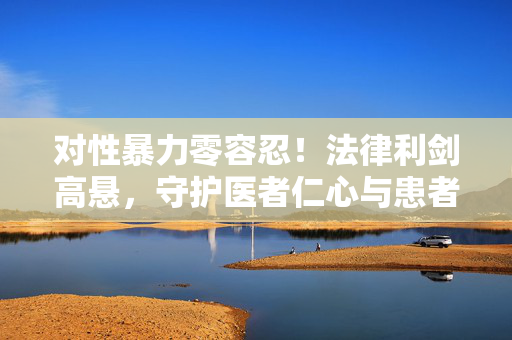 对性暴力零容忍!法律利剑高悬,守护医者仁心与患者安全,法律利剑高悬,对医疗性暴力零容忍,守护医者仁心与患者安全