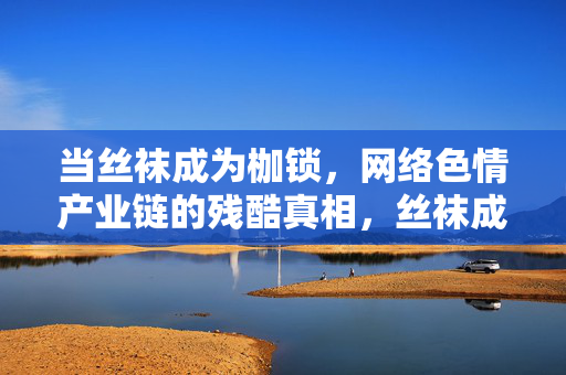 当丝袜成为枷锁,网络色情产业链的残酷真相,丝袜成枷锁,网络色情产业链的残酷真相