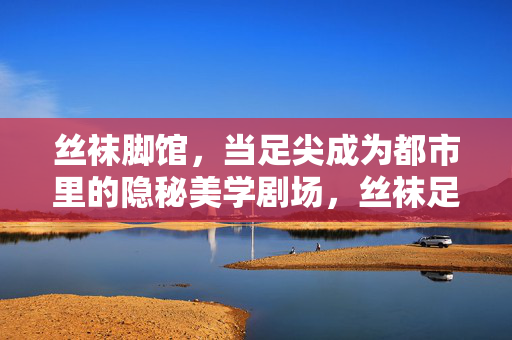丝袜脚馆,当足尖成为都市里的隐秘美学剧场,丝袜足尖,都市隐秘美学剧场