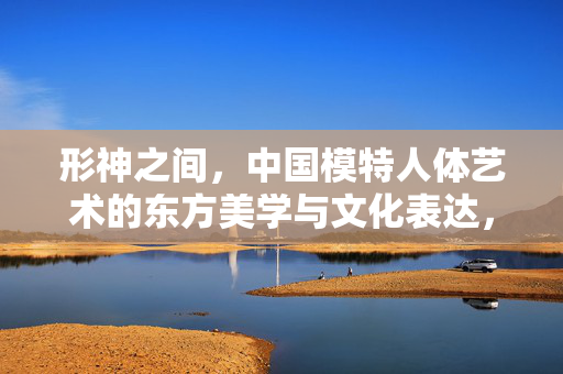 形神之间,中国模特人体艺术的东方美学与文化表达,形神之间,中国模特人体艺术的东方美学与文化表达