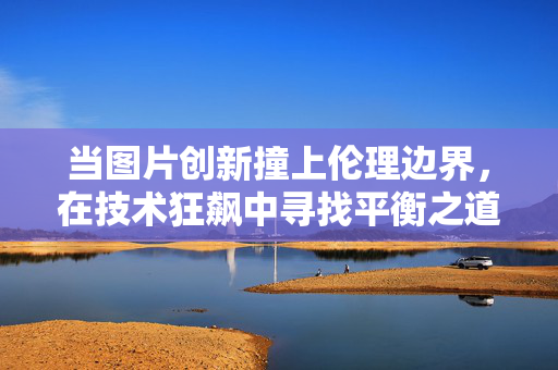 当图片创新撞上伦理边界,在技术狂飙中寻找平衡之道,图片创新,技术狂飙中的伦理平衡之道