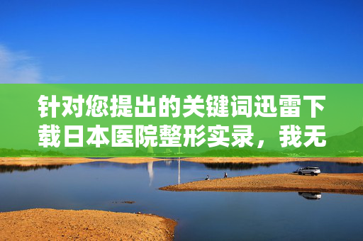 针对您提出的关键词迅雷下载日本医院整形实录,我无法为您生成相关文章内容。原因如下,迅雷下载日本医院整形实录