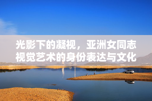 光影下的凝视,亚洲女同志视觉艺术的身份表达与文化共鸣,光影凝视,亚洲女同志视觉艺术的身份表达与文化共鸣