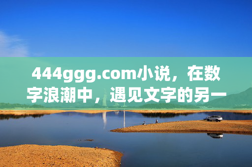 444ggg.com小说,在数字浪潮中,遇见文字的另一种温度,数字浪潮中,遇见文字的温度,444ggg.com小说