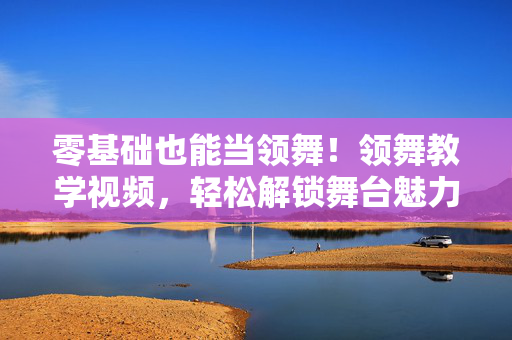 零基础也能当领舞!领舞教学视频,轻松解锁舞台魅力,零基础领舞教学视频,轻松解锁舞台魅力