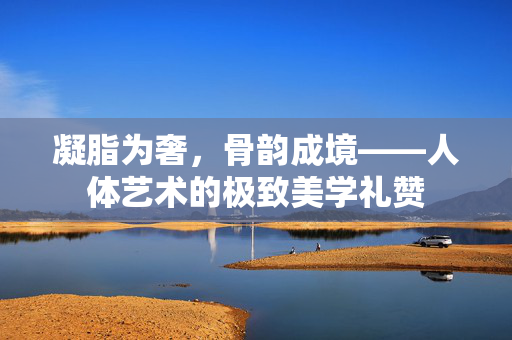 凝脂为奢,骨韵成境——人体艺术的极致美学礼赞