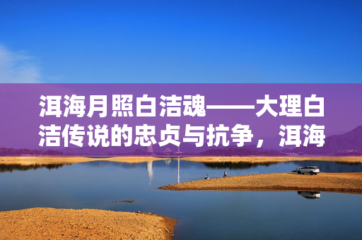 洱海月照白洁魂——大理白洁传说的忠贞与抗争,洱海月照白洁魂——忠贞与抗争