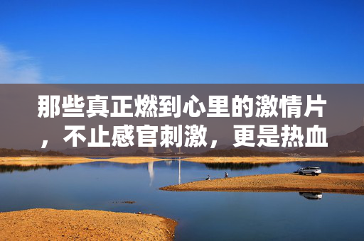 那些真正燃到心里的激情片,不止感官刺激,更是热血与热爱的极致共鸣