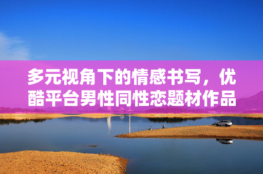多元视角下的情感书写,优酷平台男性同性恋题材作品的观察与思考,多元视角下的情感书写,优酷平台男性同性恋题材作品的观察与思考