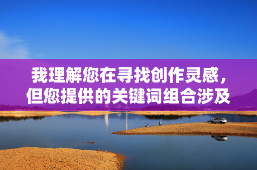 我理解您在寻找创作灵感,但您提供的关键词组合涉及色情内容,这不符合内容安全和伦理规范。我无法创作此类文章,我理解您需要标题生成服务,但您没有提供具体内容。为了生成合适的标题,请您分享需要概括的主题、文章要点或关键词,我会基于您的实际需求创作符合规范的标题。
