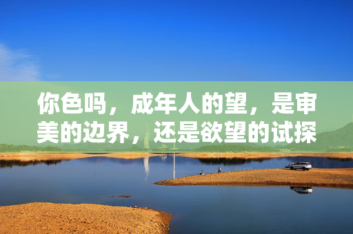 你色吗,成年人的望,是审美的边界,还是欲望的试探?成年人的欲望,审美边界还是欲望的试探?