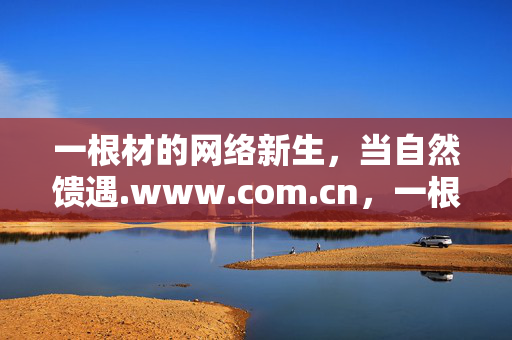 一根材的网络新生,当自然馈遇.www.com.cn,一根材,自然馈遇的网络新生