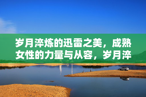 岁月淬炼的迅雷之美,成熟女性的力量与从容,岁月淬炼的迅雷之美,成熟女性的力量与从容